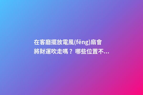 在客廳擺放電風(fēng)扇會將財運吹走嗎？哪些位置不能擺